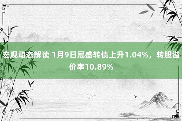 宏观动态解读 1月9日冠盛转债上升1.04%，转股溢价率10.89%