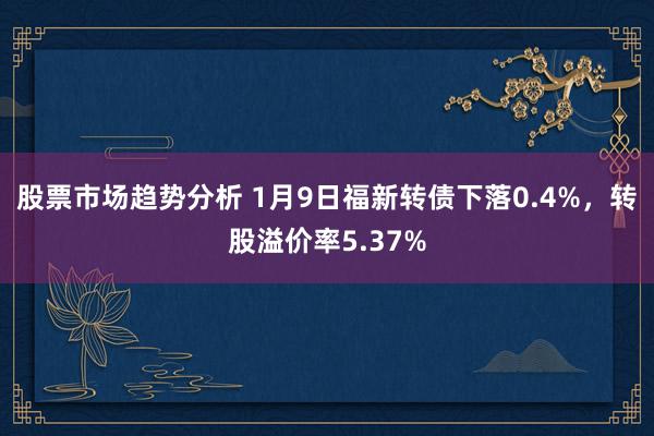 股票市场趋势分析 1月9日福新转债下落0.4%，转股溢价率5.37%