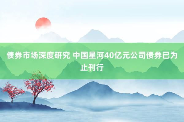 债券市场深度研究 中国星河40亿元公司债券已为止刊行