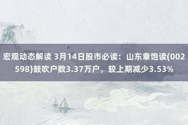 宏观动态解读 3月14日股市必读：山东章饱读(002598)鼓吹户数3.37万户，较上期减少3.53%