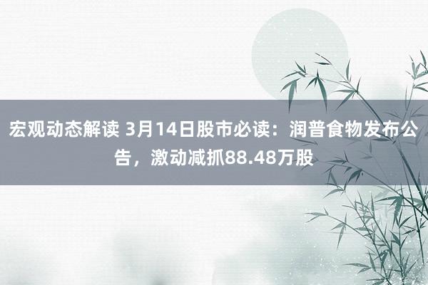 宏观动态解读 3月14日股市必读：润普食物发布公告，激动减抓88.48万股