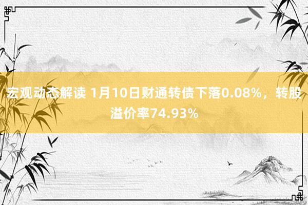 宏观动态解读 1月10日财通转债下落0.08%，转股溢价率74.93%