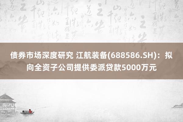 债券市场深度研究 江航装备(688586.SH)：拟向全资子公司提供委派贷款5000万元