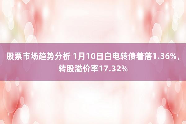 股票市场趋势分析 1月10日白电转债着落1.36%，转股溢价率17.32%