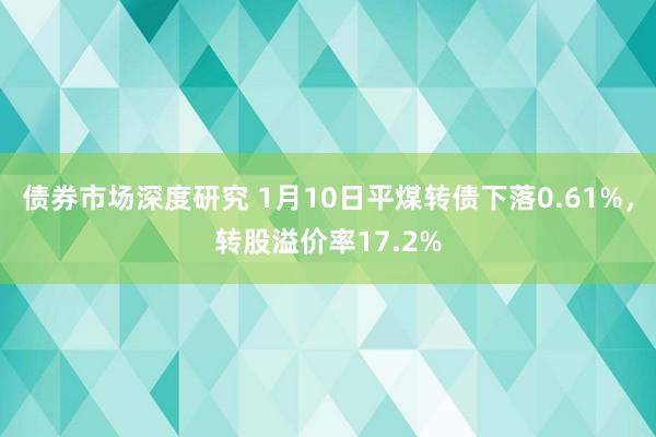 债券市场深度研究 1月10日平煤转债下落0.61%，转股溢价率17.2%