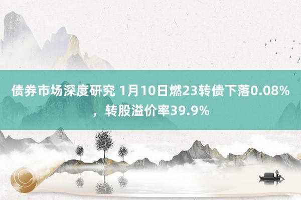 债券市场深度研究 1月10日燃23转债下落0.08%，转股溢价率39.9%