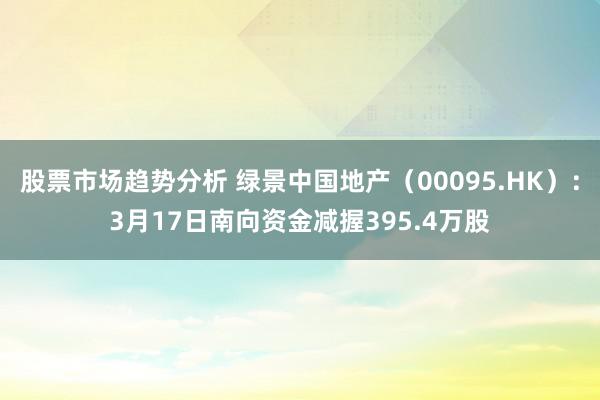 股票市场趋势分析 绿景中国地产（00095.HK）：3月17日南向资金减握395.4万股