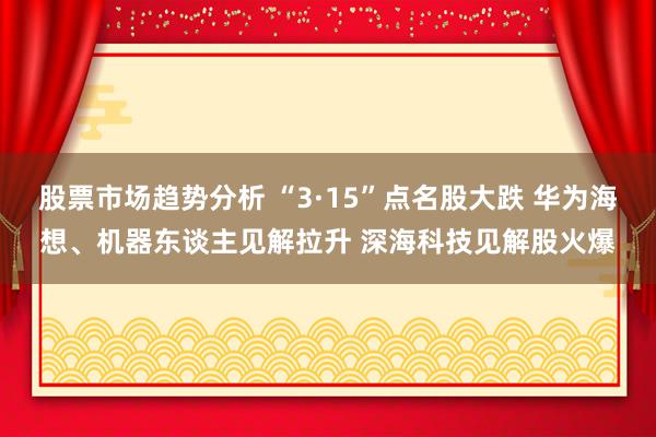 股票市场趋势分析 “3·15”点名股大跌 华为海想、机器东谈主见解拉升 深海科技见解股火爆