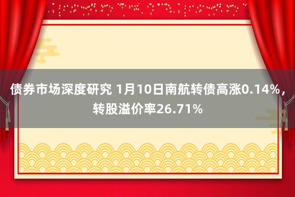 债券市场深度研究 1月10日南航转债高涨0.14%，转股溢价率26.71%