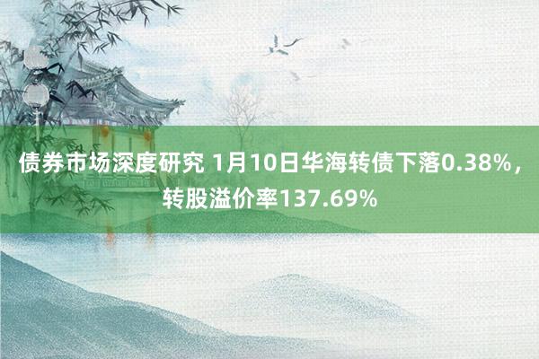 债券市场深度研究 1月10日华海转债下落0.38%，转股溢价率137.69%