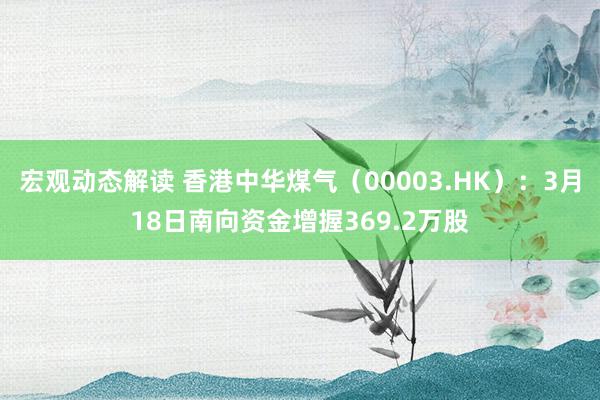 宏观动态解读 香港中华煤气（00003.HK）：3月18日南向资金增握369.2万股