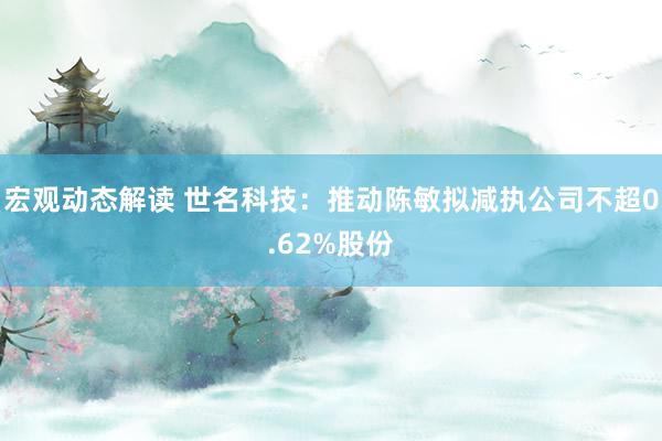 宏观动态解读 世名科技：推动陈敏拟减执公司不超0.62%股份