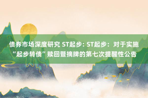 债券市场深度研究 ST起步: ST起步：对于实施“起步转债”赎回暨摘牌的第七次提醒性公告